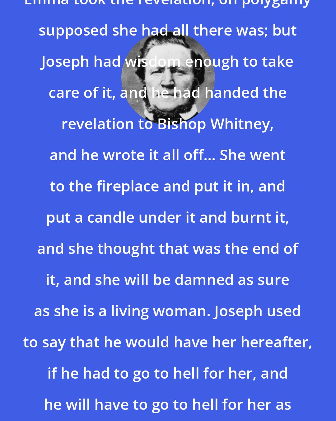 Brigham Young: Emma took the revelation, on polygamy supposed she had all there was; but Joseph had wisdom enough to take care of it, and he had handed the revelation to Bishop Whitney, and he wrote it all off... She went to the fireplace and put it in, and put a candle under it and burnt it, and she thought that was the end of it, and she will be damned as sure as she is a living woman. Joseph used to say that he would have her hereafter, if he had to go to hell for her, and he will have to go to hell for her as sure as he ever gets her.