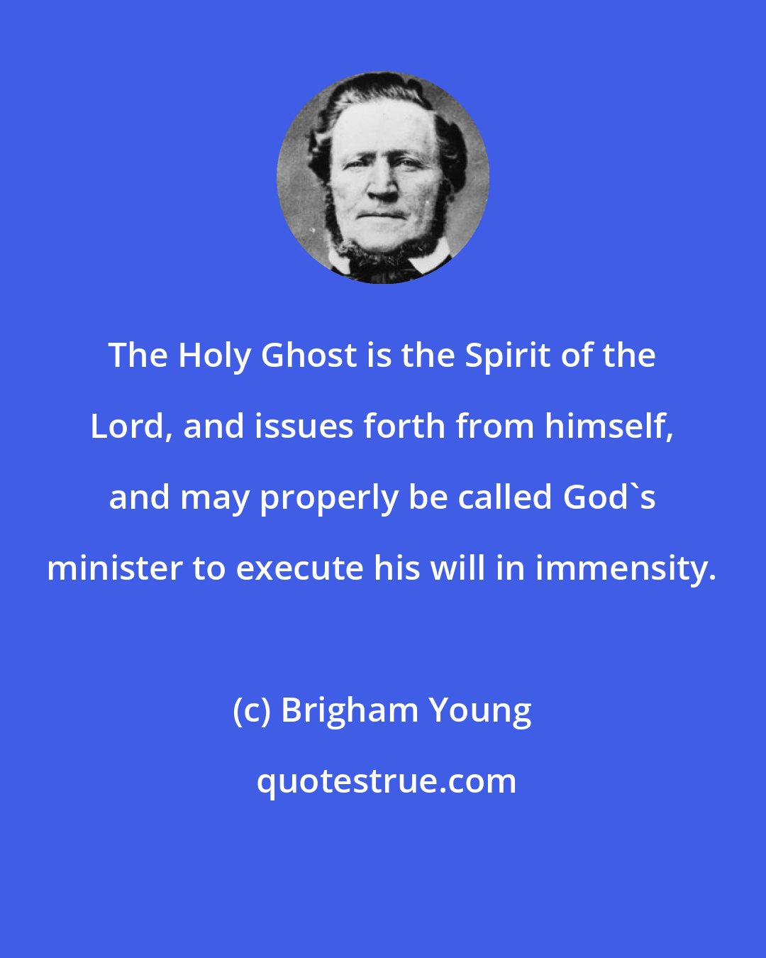 Brigham Young: The Holy Ghost is the Spirit of the Lord, and issues forth from himself, and may properly be called God's minister to execute his will in immensity.