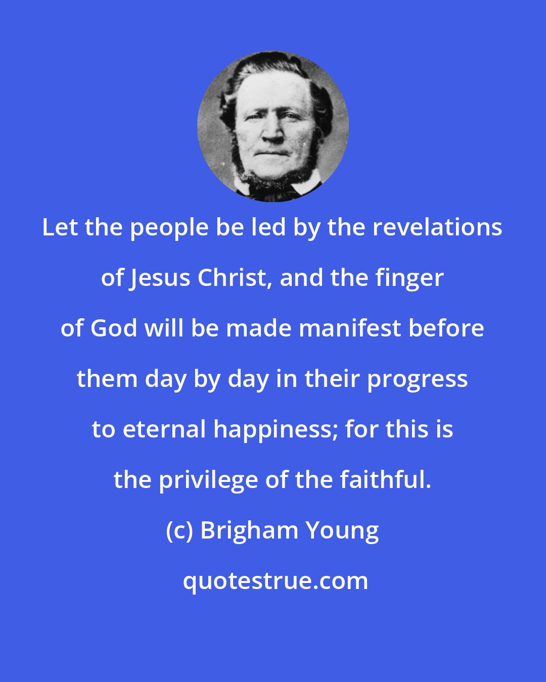 Brigham Young: Let the people be led by the revelations of Jesus Christ, and the finger of God will be made manifest before them day by day in their progress to eternal happiness; for this is the privilege of the faithful.