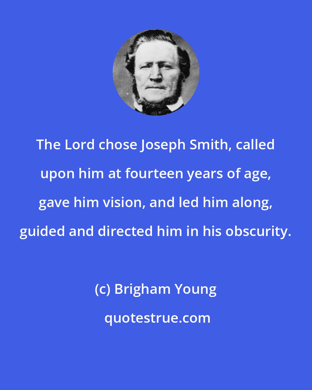 Brigham Young: The Lord chose Joseph Smith, called upon him at fourteen years of age, gave him vision, and led him along, guided and directed him in his obscurity.