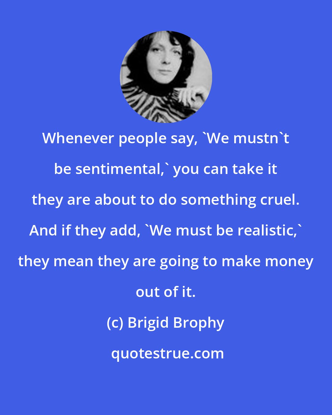 Brigid Brophy: Whenever people say, 'We mustn't be sentimental,' you can take it they are about to do something cruel. And if they add, 'We must be realistic,' they mean they are going to make money out of it.