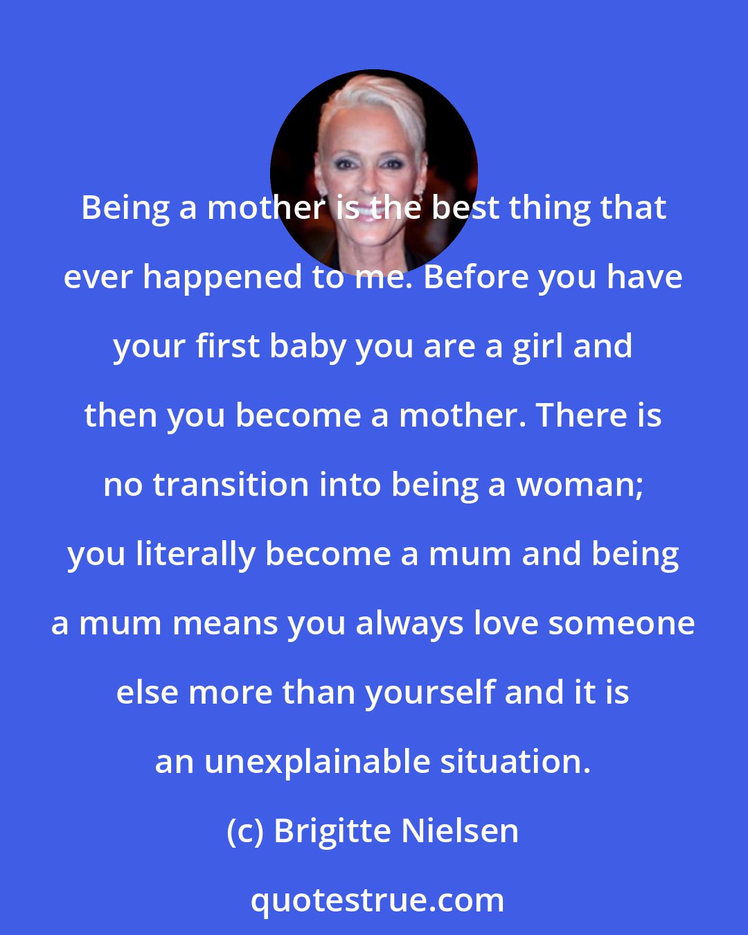 Brigitte Nielsen: Being a mother is the best thing that ever happened to me. Before you have your first baby you are a girl and then you become a mother. There is no transition into being a woman; you literally become a mum and being a mum means you always love someone else more than yourself and it is an unexplainable situation.