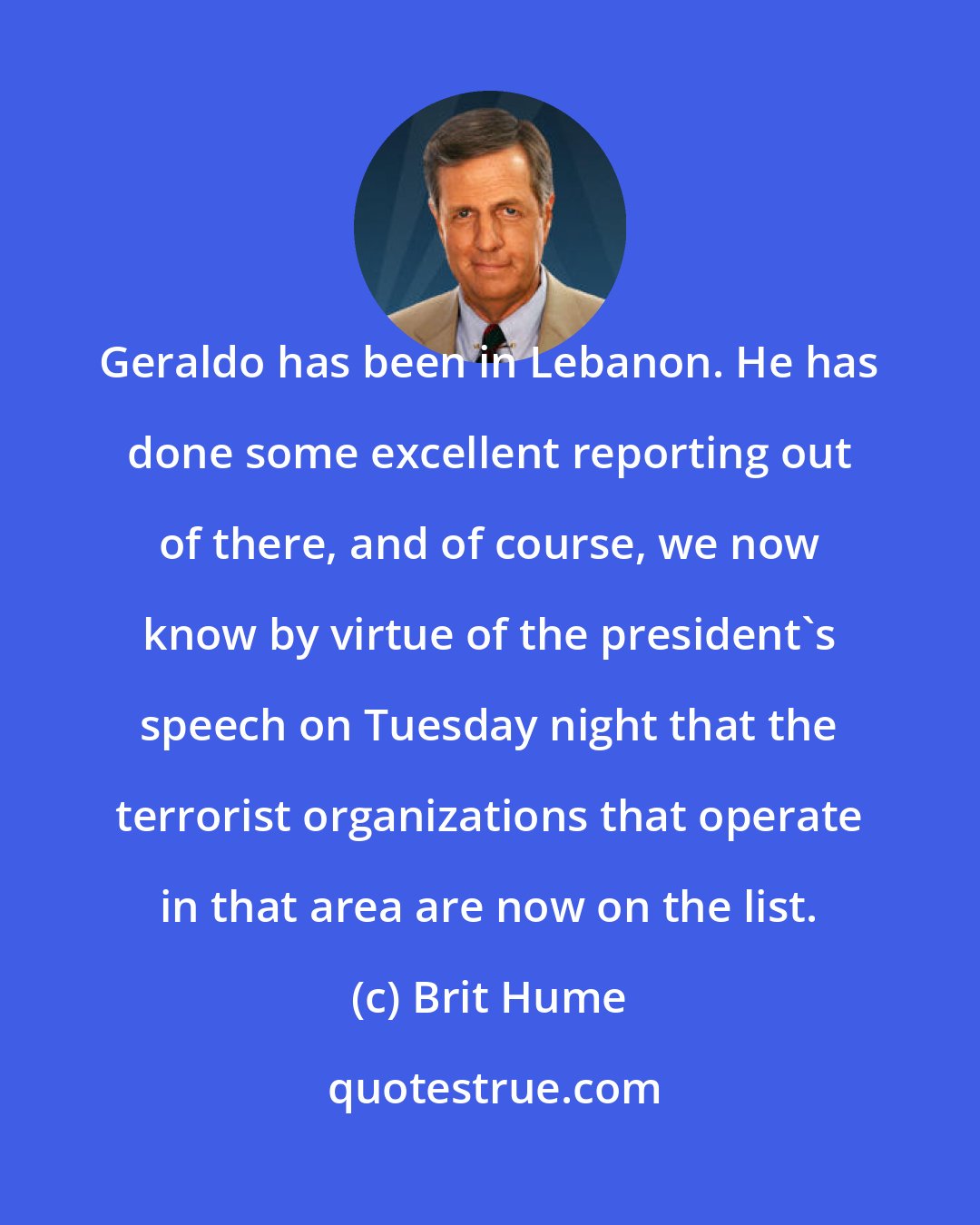 Brit Hume: Geraldo has been in Lebanon. He has done some excellent reporting out of there, and of course, we now know by virtue of the president's speech on Tuesday night that the terrorist organizations that operate in that area are now on the list.