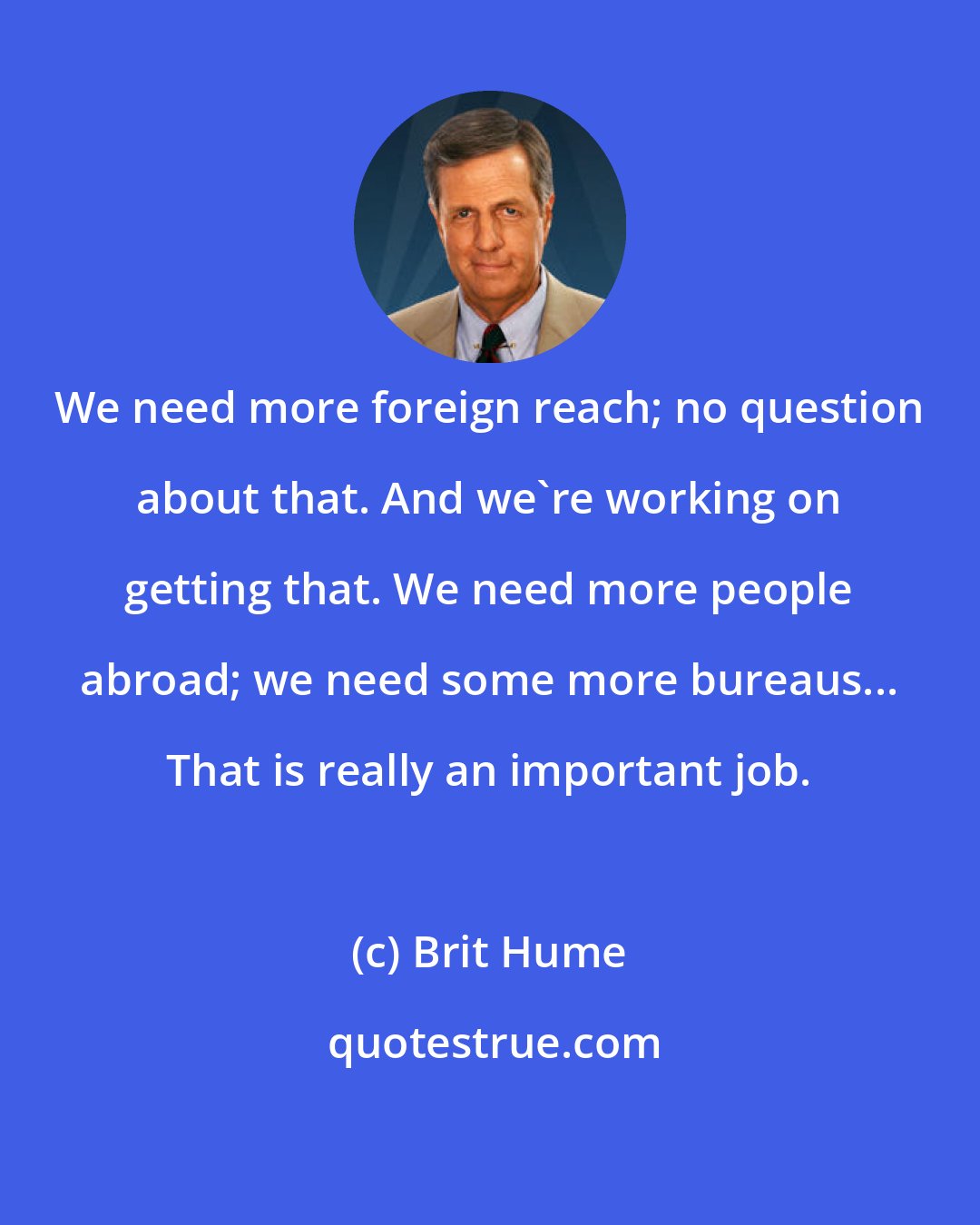 Brit Hume: We need more foreign reach; no question about that. And we're working on getting that. We need more people abroad; we need some more bureaus... That is really an important job.