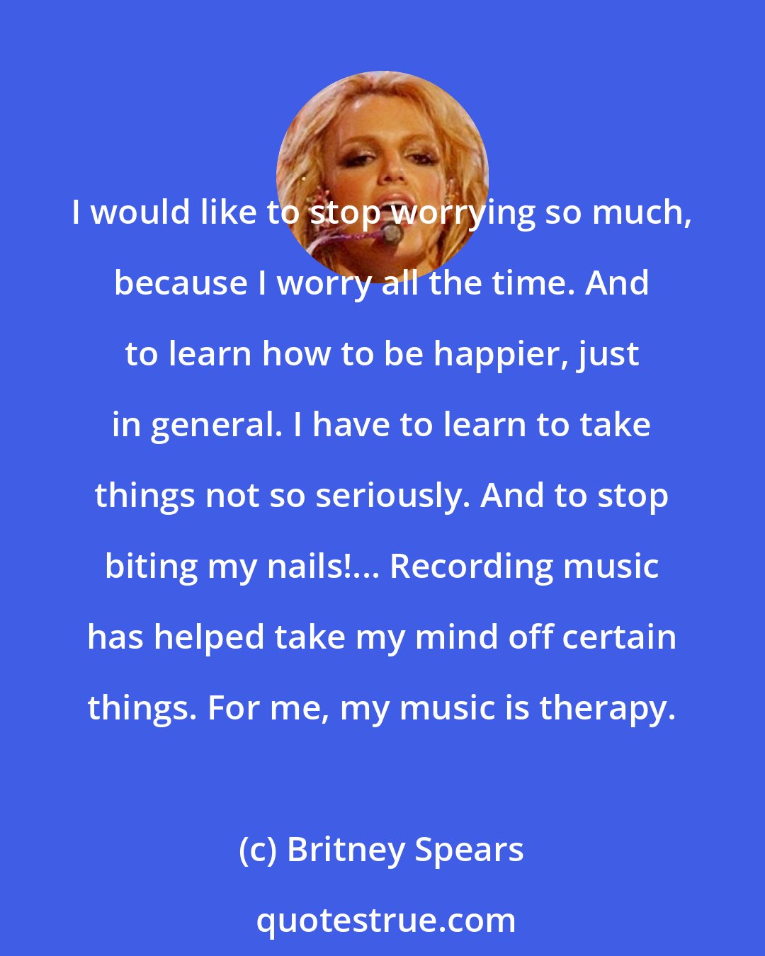 Britney Spears: I would like to stop worrying so much, because I worry all the time. And to learn how to be happier, just in general. I have to learn to take things not so seriously. And to stop biting my nails!... Recording music has helped take my mind off certain things. For me, my music is therapy.