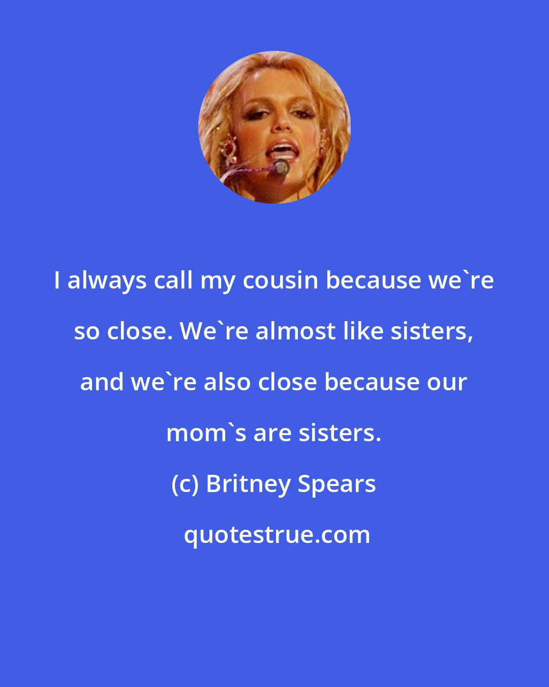 Britney Spears: I always call my cousin because we're so close. We're almost like sisters, and we're also close because our mom's are sisters.