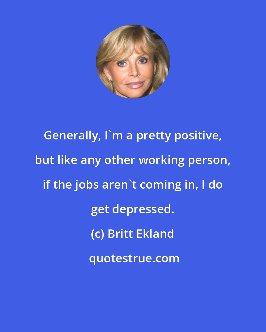 Britt Ekland: Generally, I'm a pretty positive, but like any other working person, if the jobs aren't coming in, I do get depressed.