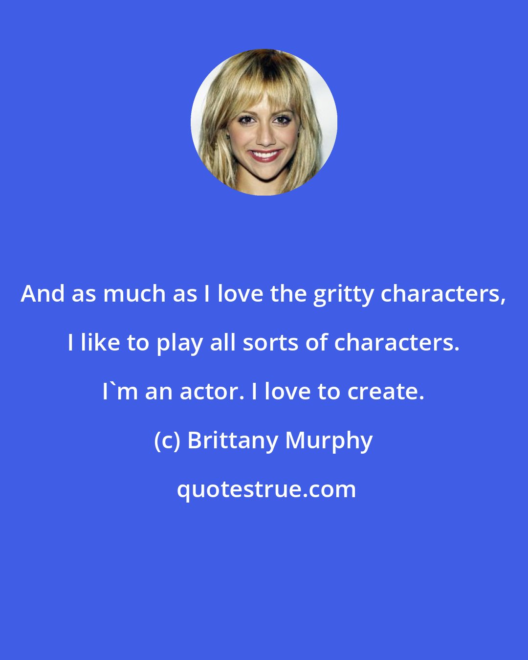 Brittany Murphy: And as much as I love the gritty characters, I like to play all sorts of characters. I'm an actor. I love to create.