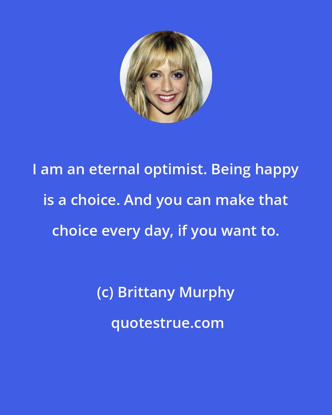 Brittany Murphy: I am an eternal optimist. Being happy is a choice. And you can make that choice every day, if you want to.