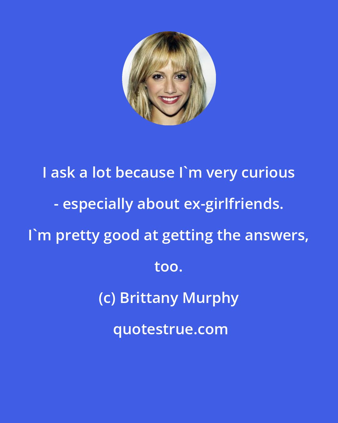 Brittany Murphy: I ask a lot because I'm very curious - especially about ex-girlfriends. I'm pretty good at getting the answers, too.