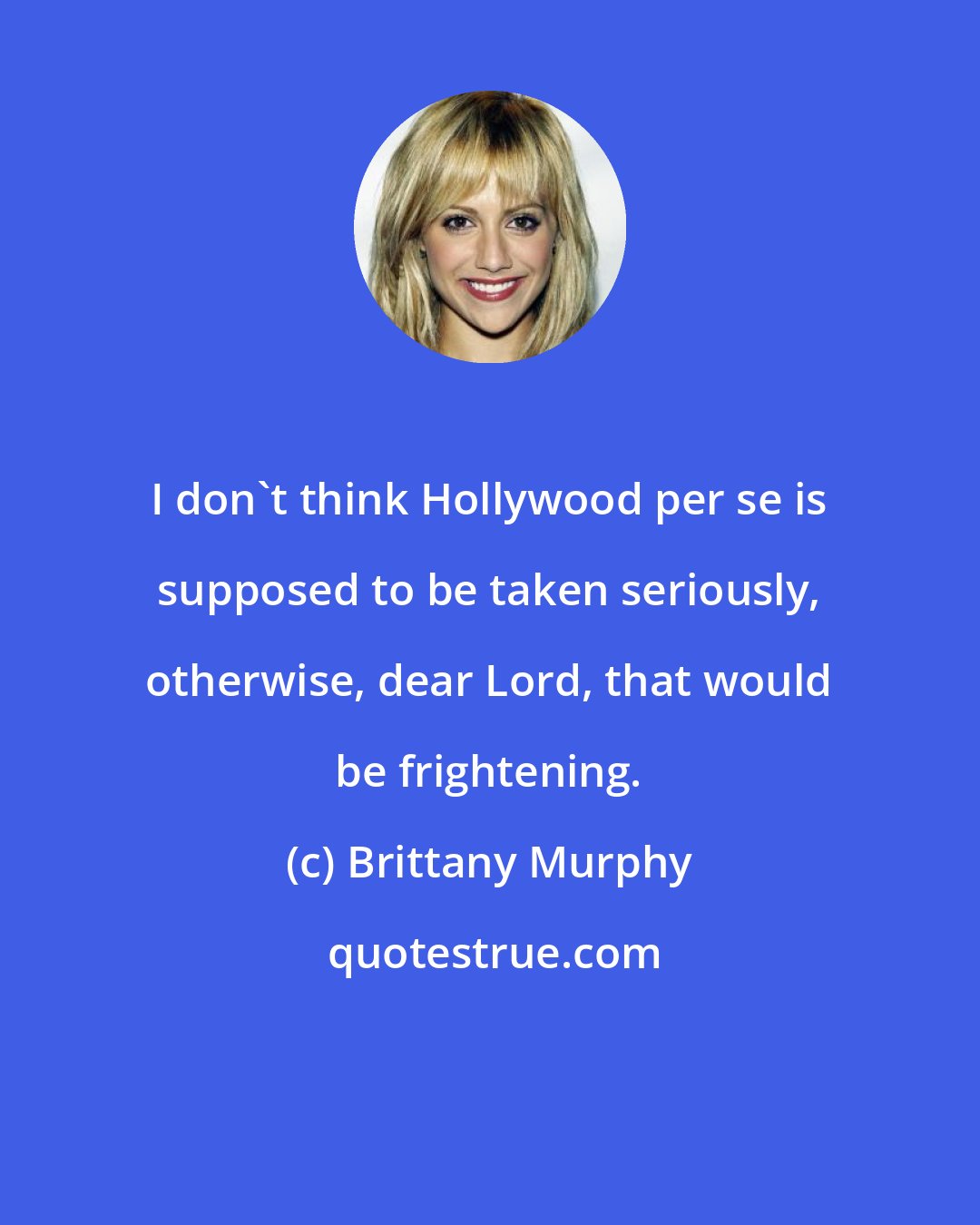 Brittany Murphy: I don't think Hollywood per se is supposed to be taken seriously, otherwise, dear Lord, that would be frightening.