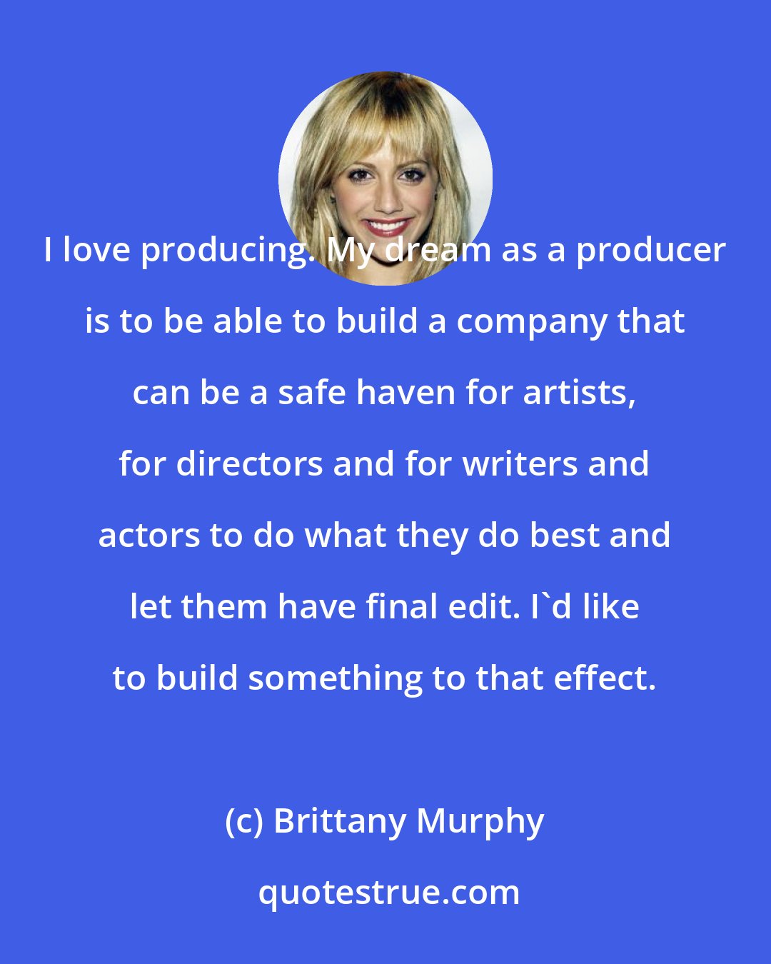 Brittany Murphy: I love producing. My dream as a producer is to be able to build a company that can be a safe haven for artists, for directors and for writers and actors to do what they do best and let them have final edit. I'd like to build something to that effect.