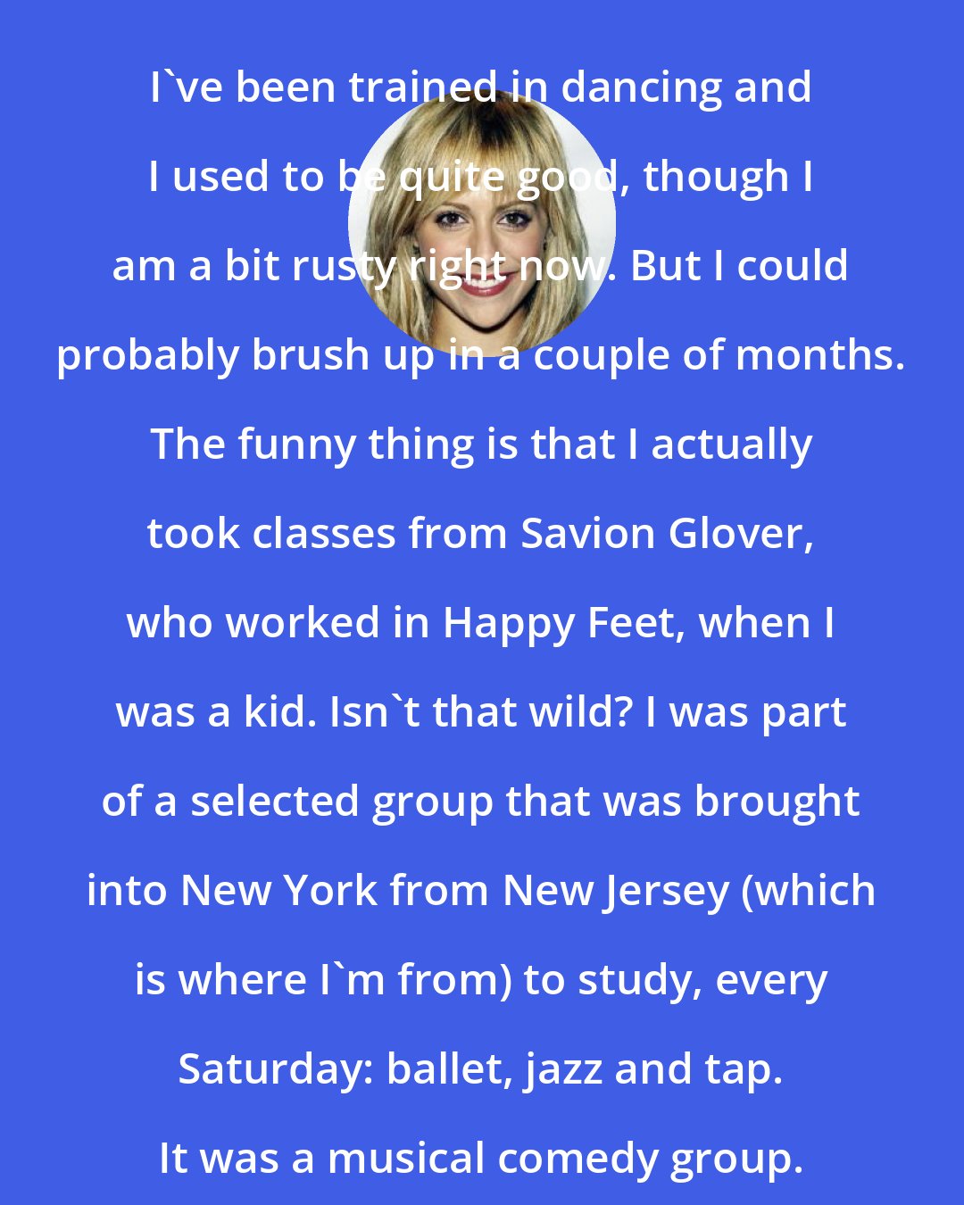 Brittany Murphy: I've been trained in dancing and I used to be quite good, though I am a bit rusty right now. But I could probably brush up in a couple of months. The funny thing is that I actually took classes from Savion Glover, who worked in Happy Feet, when I was a kid. Isn't that wild? I was part of a selected group that was brought into New York from New Jersey (which is where I'm from) to study, every Saturday: ballet, jazz and tap. It was a musical comedy group.