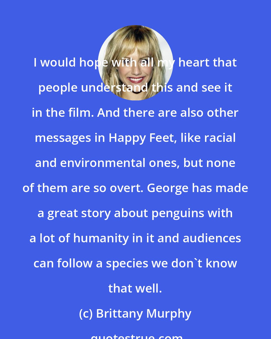 Brittany Murphy: I would hope with all my heart that people understand this and see it in the film. And there are also other messages in Happy Feet, like racial and environmental ones, but none of them are so overt. George has made a great story about penguins with a lot of humanity in it and audiences can follow a species we don't know that well.