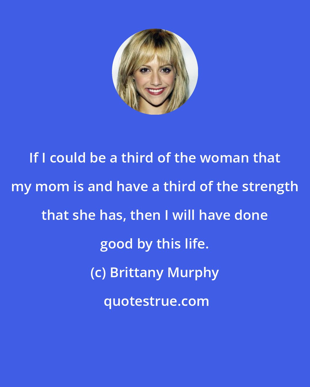 Brittany Murphy: If I could be a third of the woman that my mom is and have a third of the strength that she has, then I will have done good by this life.