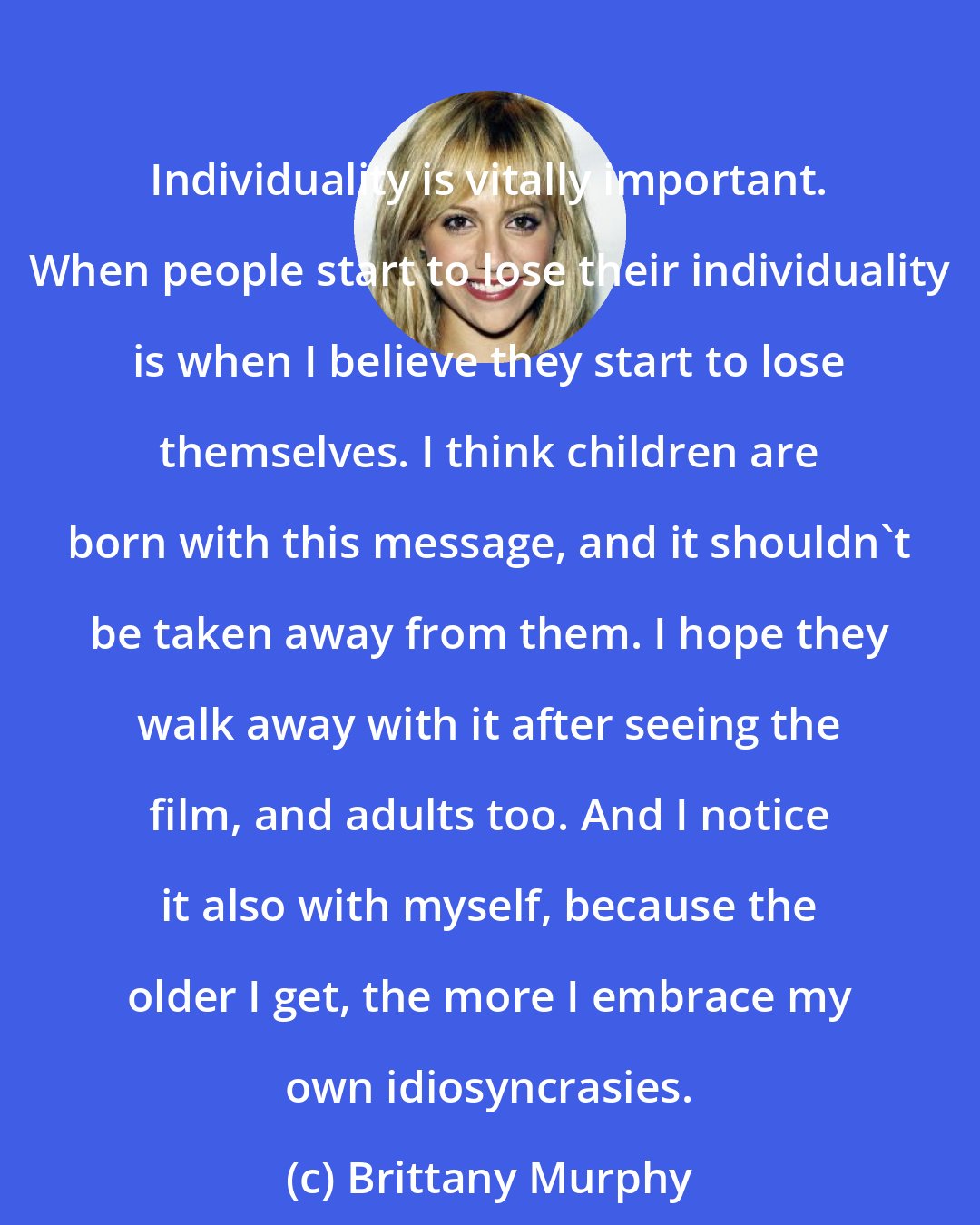 Brittany Murphy: Individuality is vitally important. When people start to lose their individuality is when I believe they start to lose themselves. I think children are born with this message, and it shouldn't be taken away from them. I hope they walk away with it after seeing the film, and adults too. And I notice it also with myself, because the older I get, the more I embrace my own idiosyncrasies.