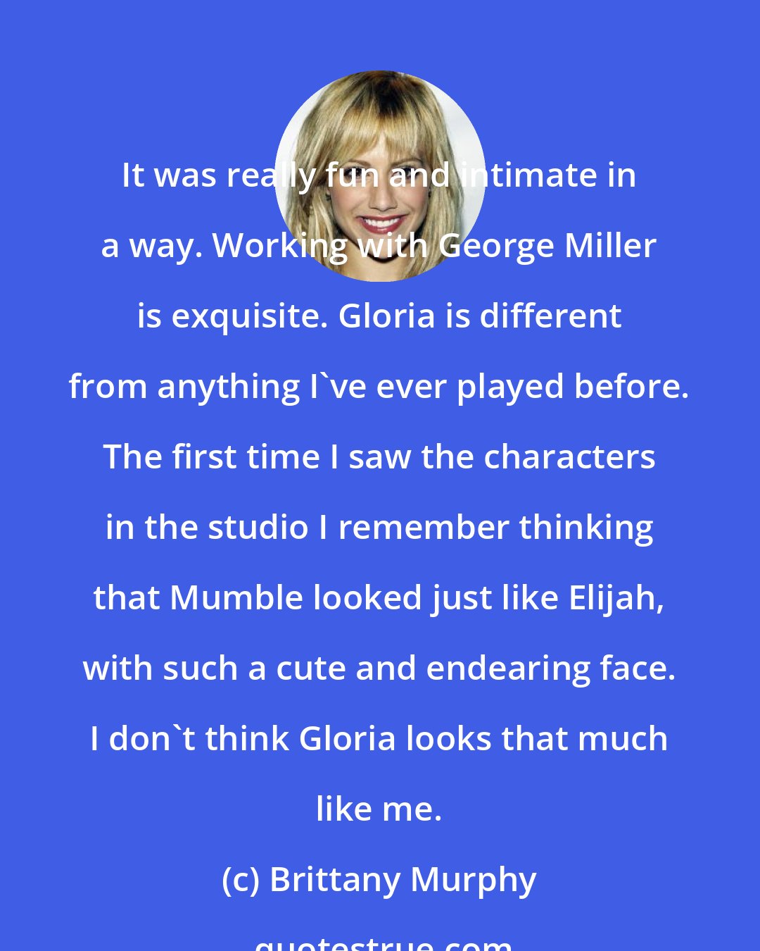 Brittany Murphy: It was really fun and intimate in a way. Working with George Miller is exquisite. Gloria is different from anything I've ever played before. The first time I saw the characters in the studio I remember thinking that Mumble looked just like Elijah, with such a cute and endearing face. I don't think Gloria looks that much like me.