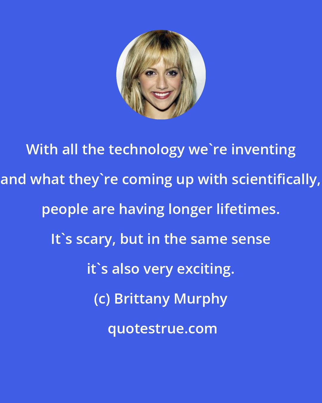 Brittany Murphy: With all the technology we're inventing and what they're coming up with scientifically, people are having longer lifetimes. It's scary, but in the same sense it's also very exciting.