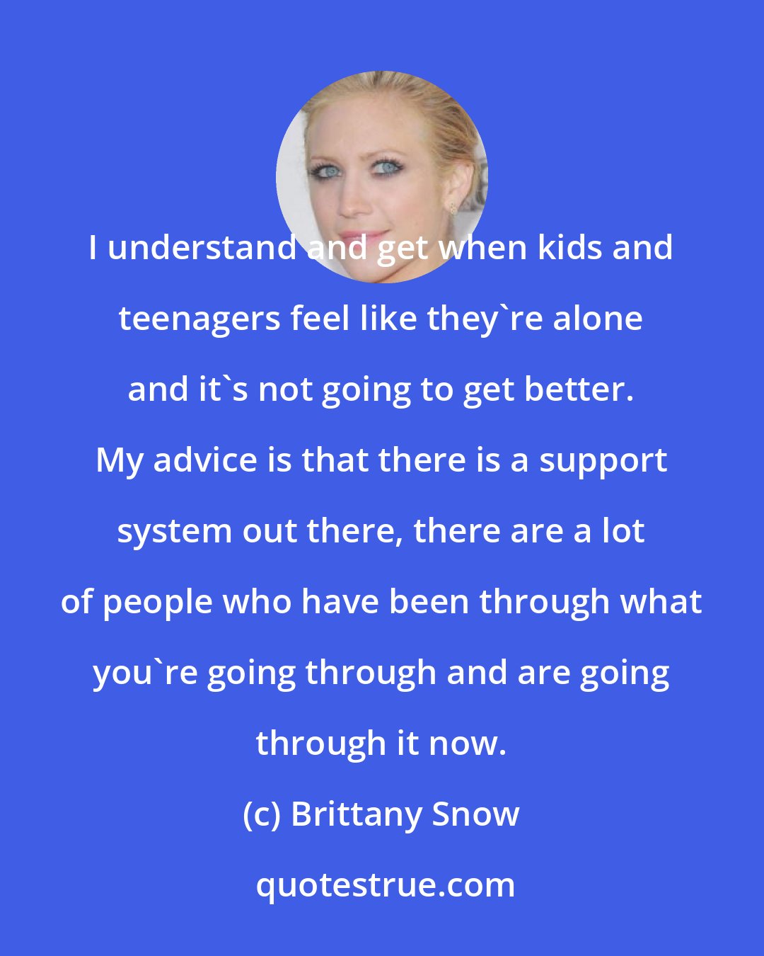 Brittany Snow: I understand and get when kids and teenagers feel like they're alone and it's not going to get better. My advice is that there is a support system out there, there are a lot of people who have been through what you're going through and are going through it now.