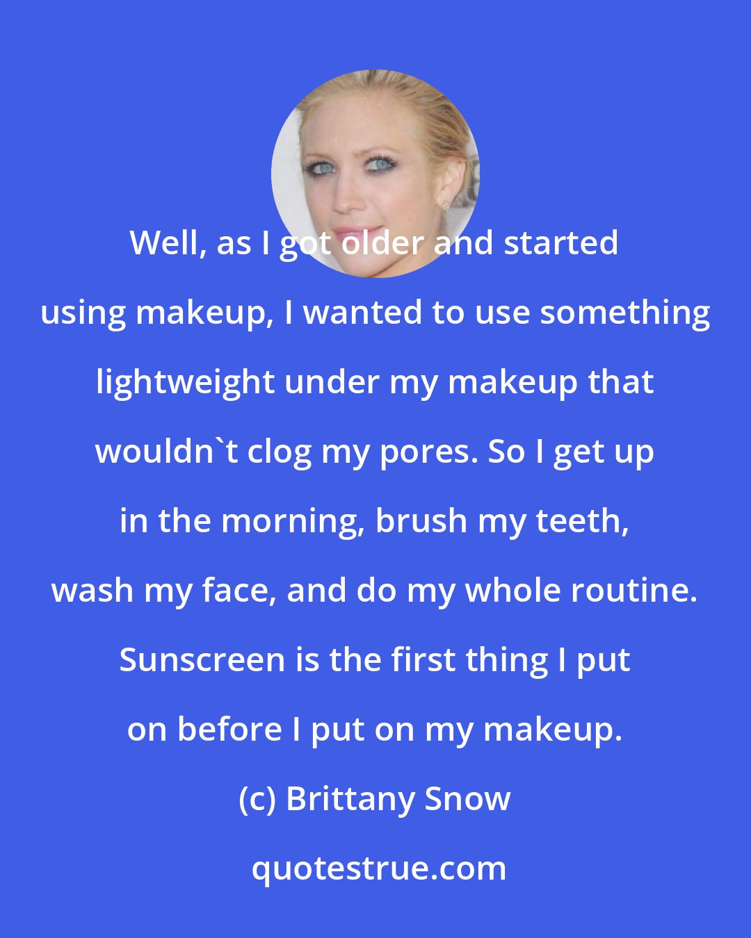 Brittany Snow: Well, as I got older and started using makeup, I wanted to use something lightweight under my makeup that wouldn't clog my pores. So I get up in the morning, brush my teeth, wash my face, and do my whole routine. Sunscreen is the first thing I put on before I put on my makeup.