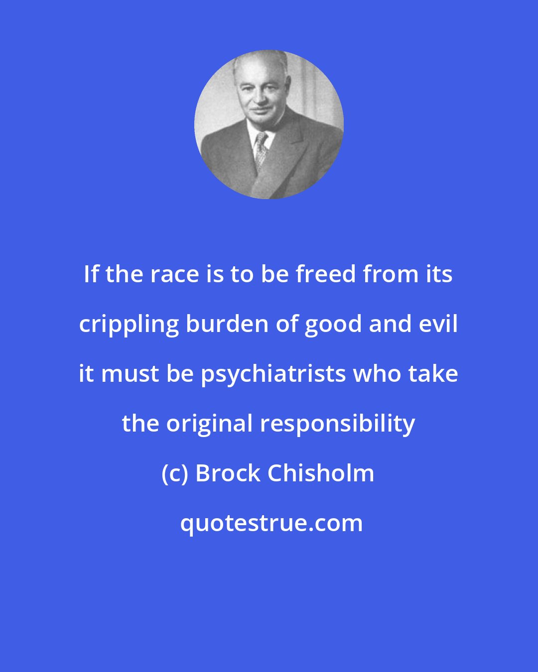 Brock Chisholm: If the race is to be freed from its crippling burden of good and evil it must be psychiatrists who take the original responsibility