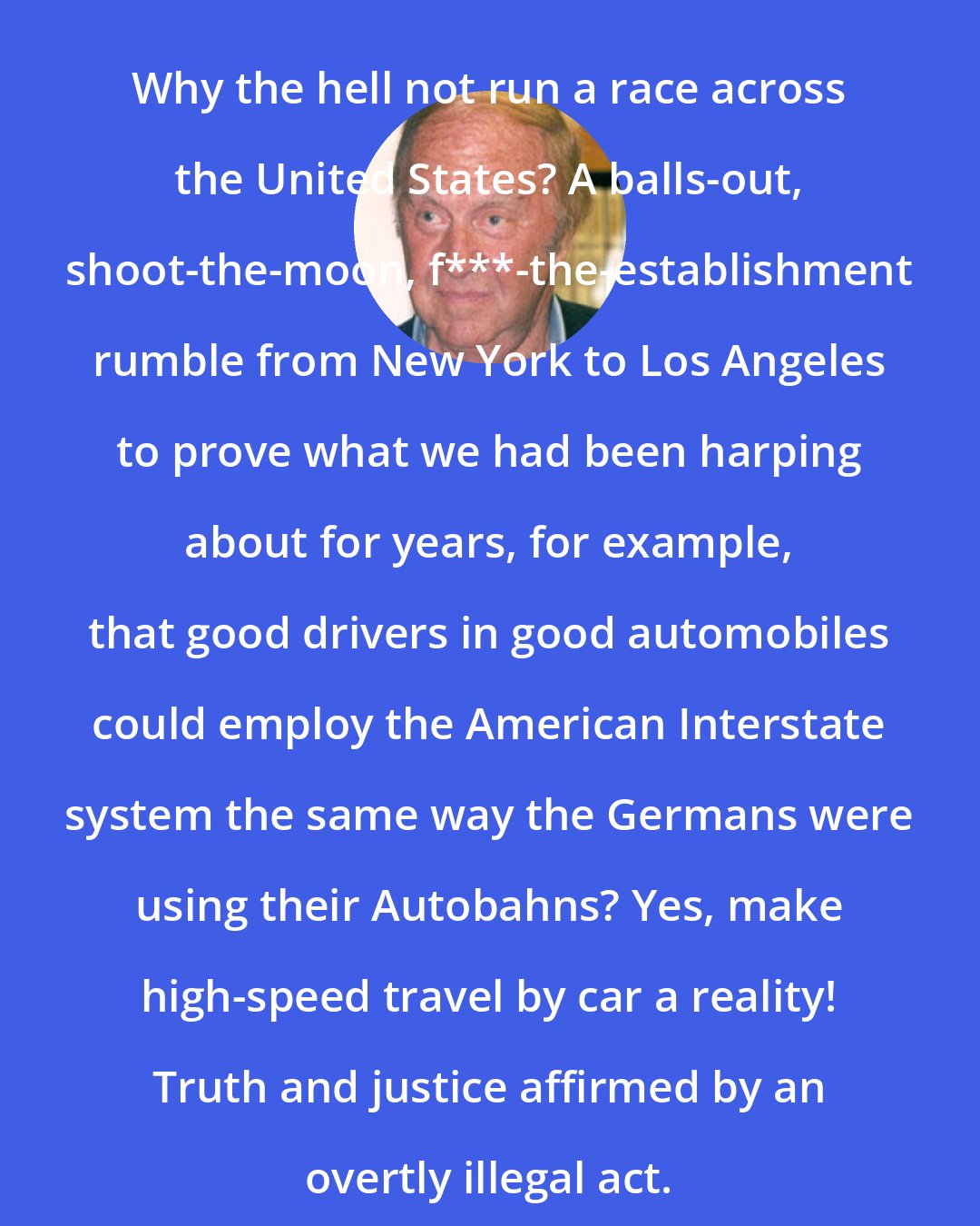 Brock Yates: Why the hell not run a race across the United States? A balls-out, shoot-the-moon, f***-the-establishment rumble from New York to Los Angeles to prove what we had been harping about for years, for example, that good drivers in good automobiles could employ the American Interstate system the same way the Germans were using their Autobahns? Yes, make high-speed travel by car a reality! Truth and justice affirmed by an overtly illegal act.