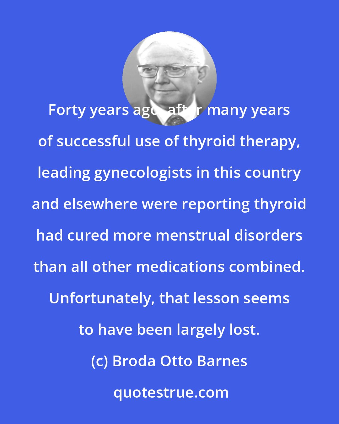 Broda Otto Barnes: Forty years ago, after many years of successful use of thyroid therapy, leading gynecologists in this country and elsewhere were reporting thyroid had cured more menstrual disorders than all other medications combined. Unfortunately, that lesson seems to have been largely lost.