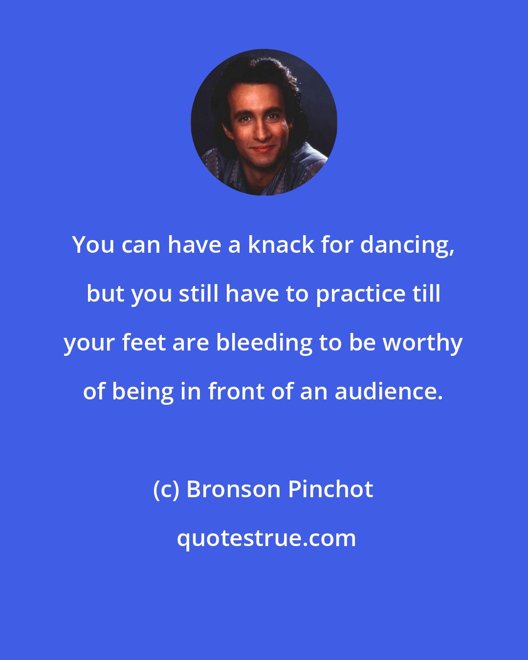 Bronson Pinchot: You can have a knack for dancing, but you still have to practice till your feet are bleeding to be worthy of being in front of an audience.