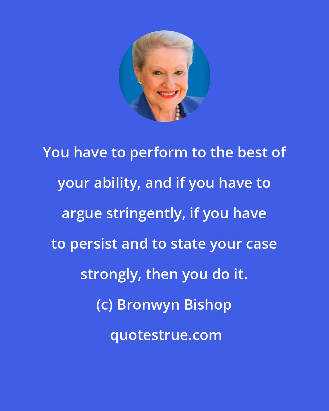 Bronwyn Bishop: You have to perform to the best of your ability, and if you have to argue stringently, if you have to persist and to state your case strongly, then you do it.