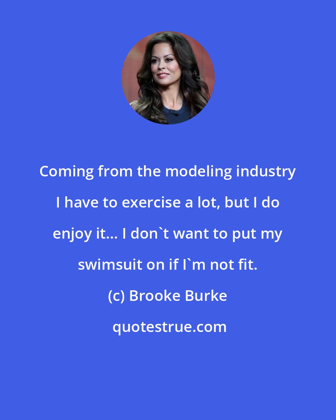 Brooke Burke: Coming from the modeling industry I have to exercise a lot, but I do enjoy it... I don't want to put my swimsuit on if I'm not fit.