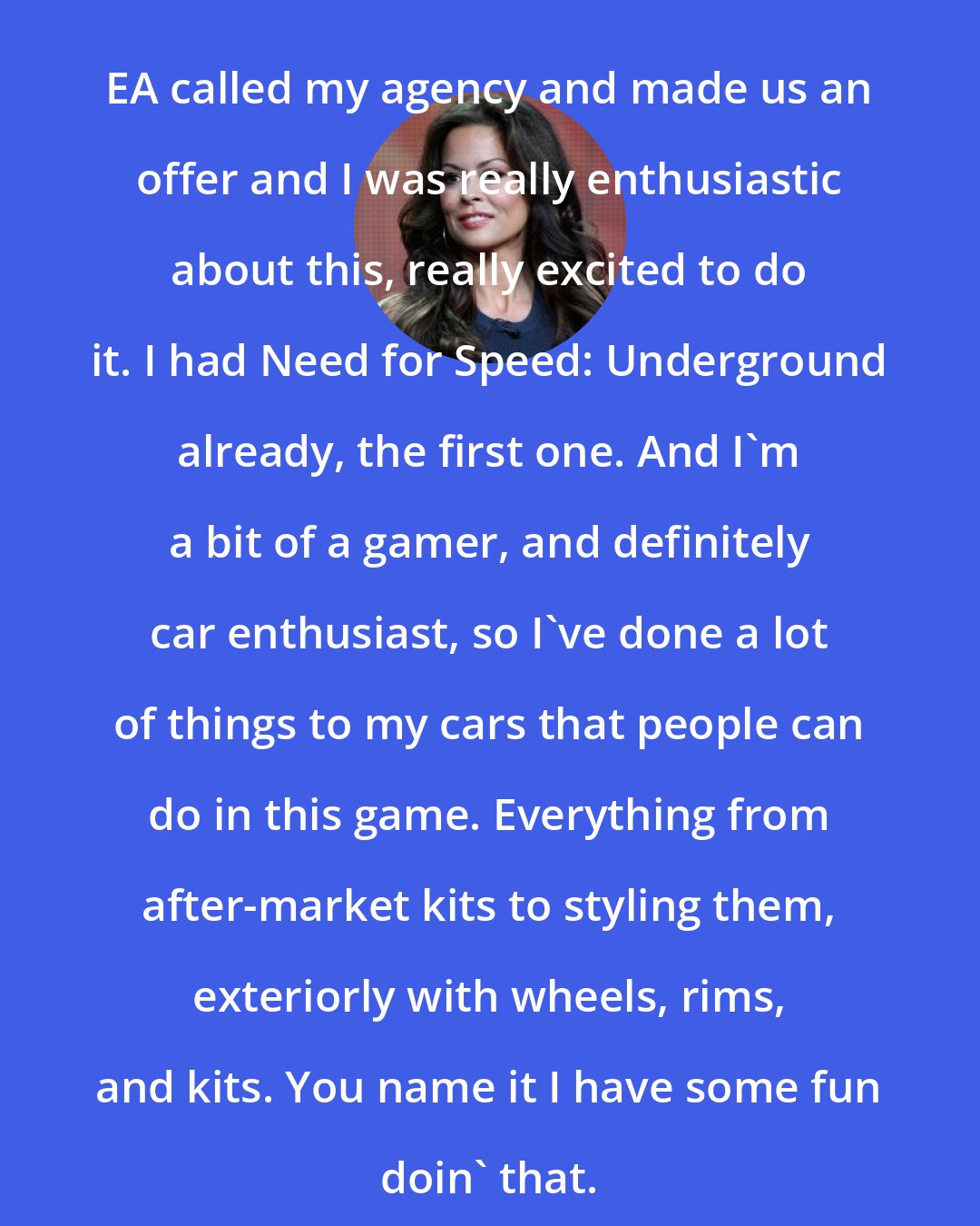 Brooke Burke: EA called my agency and made us an offer and I was really enthusiastic about this, really excited to do it. I had Need for Speed: Underground already, the first one. And I'm a bit of a gamer, and definitely car enthusiast, so I've done a lot of things to my cars that people can do in this game. Everything from after-market kits to styling them, exteriorly with wheels, rims, and kits. You name it I have some fun doin' that.
