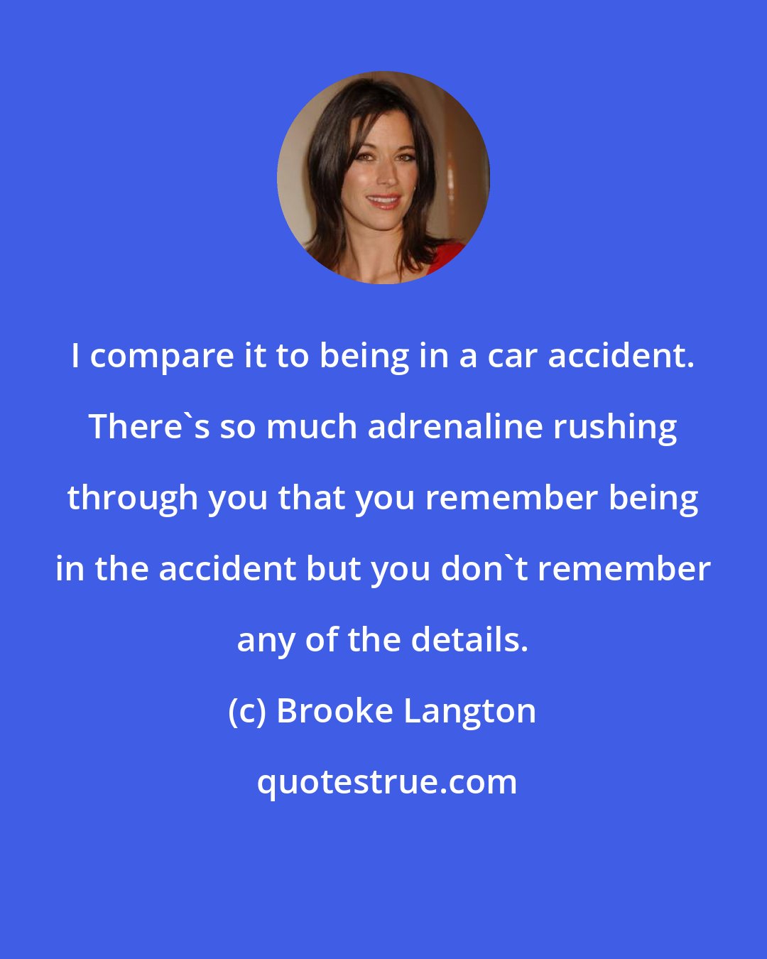 Brooke Langton: I compare it to being in a car accident. There's so much adrenaline rushing through you that you remember being in the accident but you don't remember any of the details.