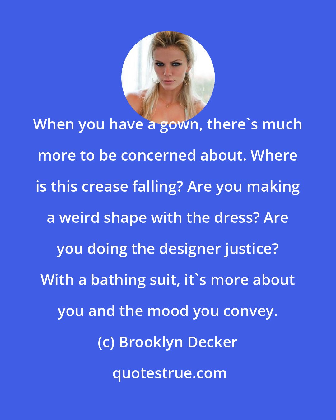 Brooklyn Decker: When you have a gown, there's much more to be concerned about. Where is this crease falling? Are you making a weird shape with the dress? Are you doing the designer justice? With a bathing suit, it's more about you and the mood you convey.