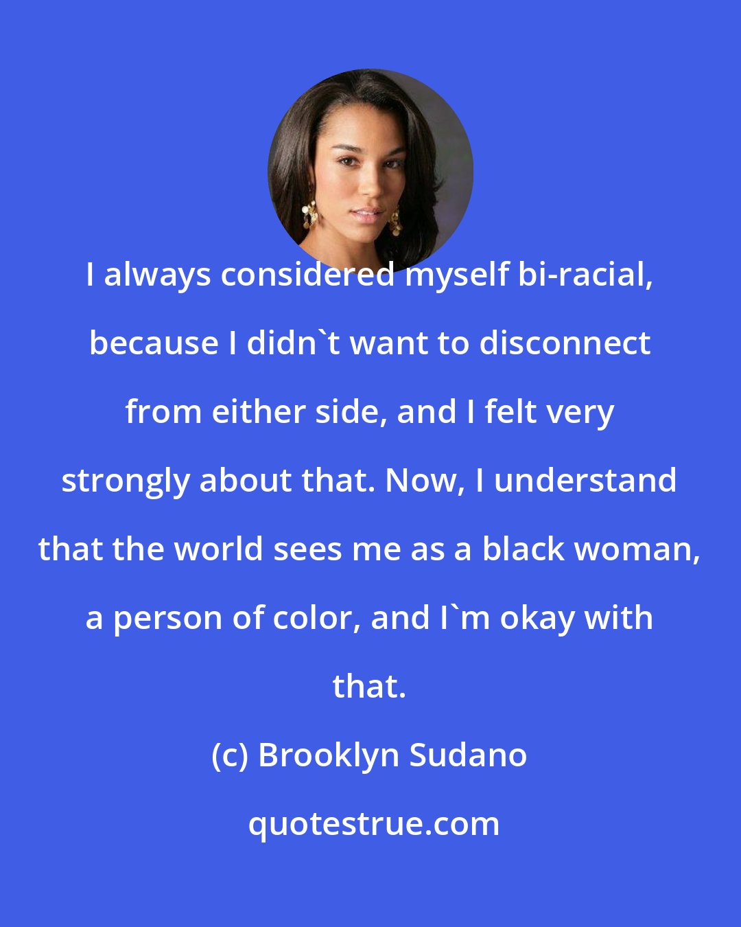 Brooklyn Sudano: I always considered myself bi-racial, because I didn't want to disconnect from either side, and I felt very strongly about that. Now, I understand that the world sees me as a black woman, a person of color, and I'm okay with that.