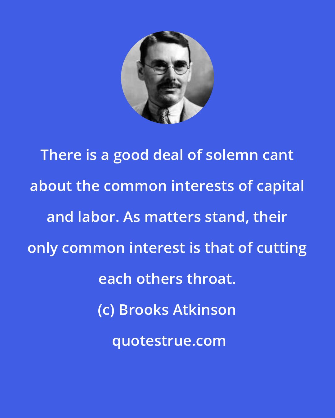 Brooks Atkinson: There is a good deal of solemn cant about the common interests of capital and labor. As matters stand, their only common interest is that of cutting each others throat.