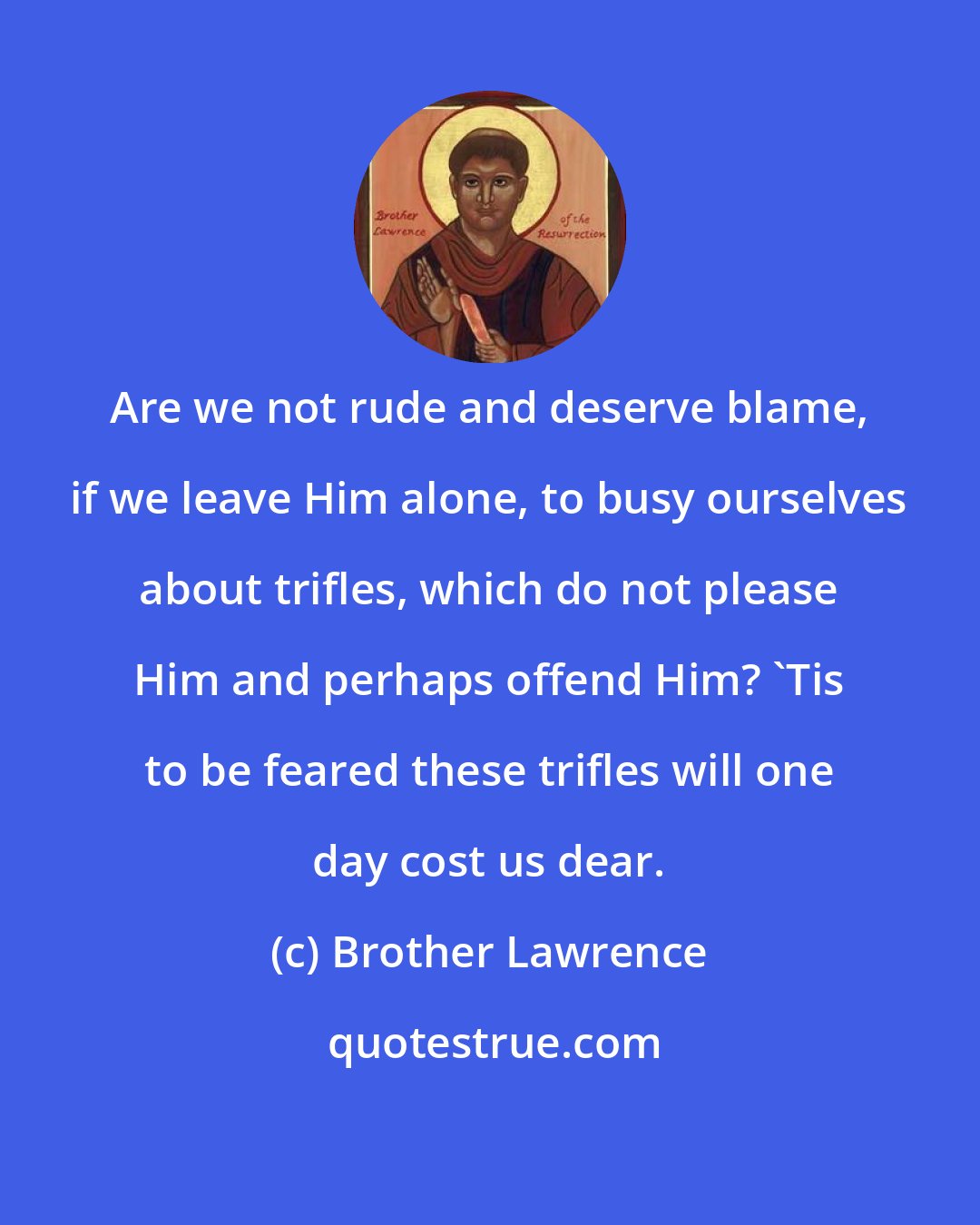 Brother Lawrence: Are we not rude and deserve blame, if we leave Him alone, to busy ourselves about trifles, which do not please Him and perhaps offend Him? 'Tis to be feared these trifles will one day cost us dear.