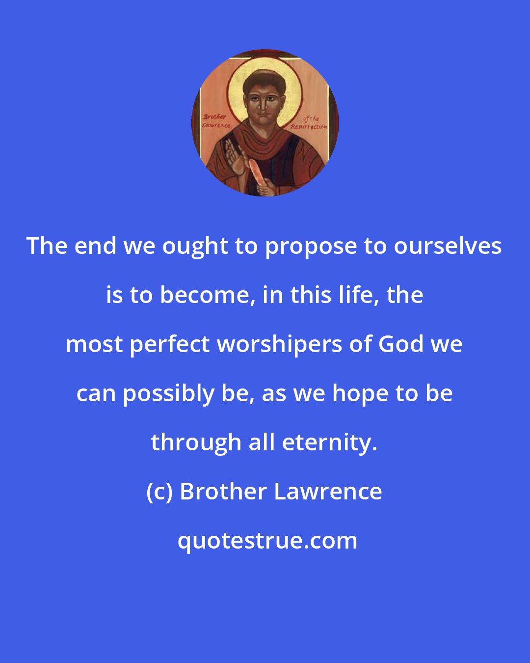 Brother Lawrence: The end we ought to propose to ourselves is to become, in this life, the most perfect worshipers of God we can possibly be, as we hope to be through all eternity.