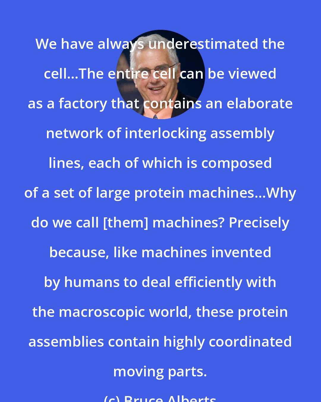 Bruce Alberts: We have always underestimated the cell...The entire cell can be viewed as a factory that contains an elaborate network of interlocking assembly lines, each of which is composed of a set of large protein machines...Why do we call [them] machines? Precisely because, like machines invented by humans to deal efficiently with the macroscopic world, these protein assemblies contain highly coordinated moving parts.