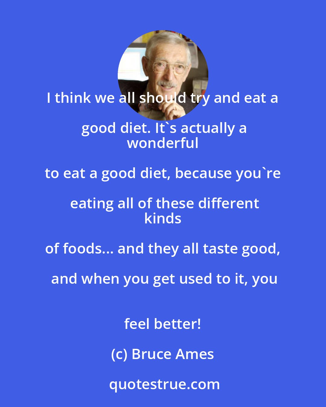 Bruce Ames: I think we all should try and eat a good diet. It's actually a
 wonderful to eat a good diet, because you're eating all of these different
 kinds of foods... and they all taste good, and when you get used to it, you
 feel better!