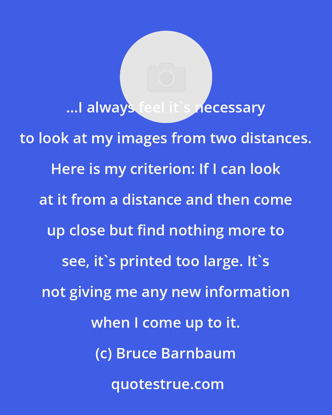 Bruce Barnbaum: ...I always feel it's necessary to look at my images from two distances. Here is my criterion: If I can look at it from a distance and then come up close but find nothing more to see, it's printed too large. It's not giving me any new information when I come up to it.