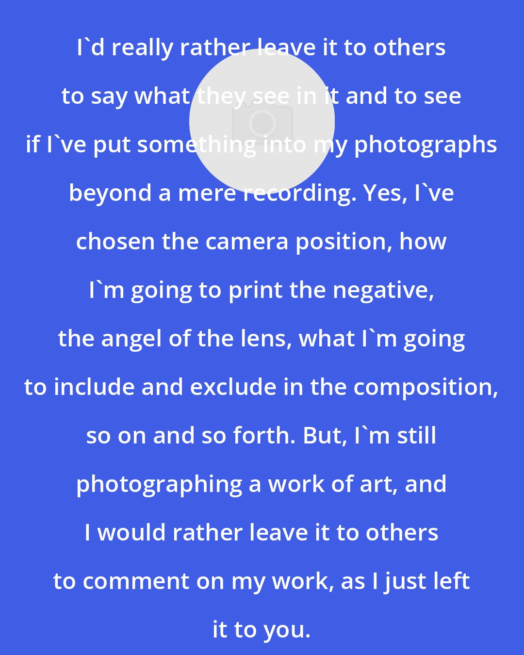 Bruce Barnbaum: I'd really rather leave it to others to say what they see in it and to see if I've put something into my photographs beyond a mere recording. Yes, I've chosen the camera position, how I'm going to print the negative, the angel of the lens, what I'm going to include and exclude in the composition, so on and so forth. But, I'm still photographing a work of art, and I would rather leave it to others to comment on my work, as I just left it to you.