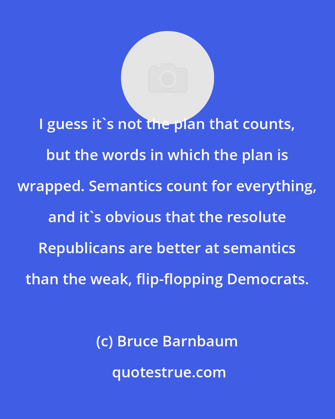 Bruce Barnbaum: I guess it's not the plan that counts, but the words in which the plan is wrapped. Semantics count for everything, and it's obvious that the resolute Republicans are better at semantics than the weak, flip-flopping Democrats.