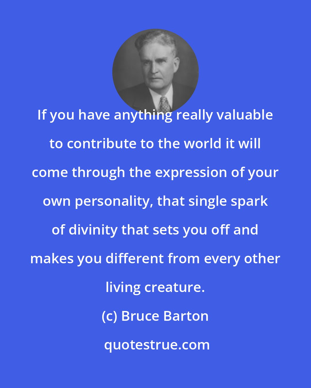 Bruce Barton: If you have anything really valuable to contribute to the world it will come through the expression of your own personality, that single spark of divinity that sets you off and makes you different from every other living creature.