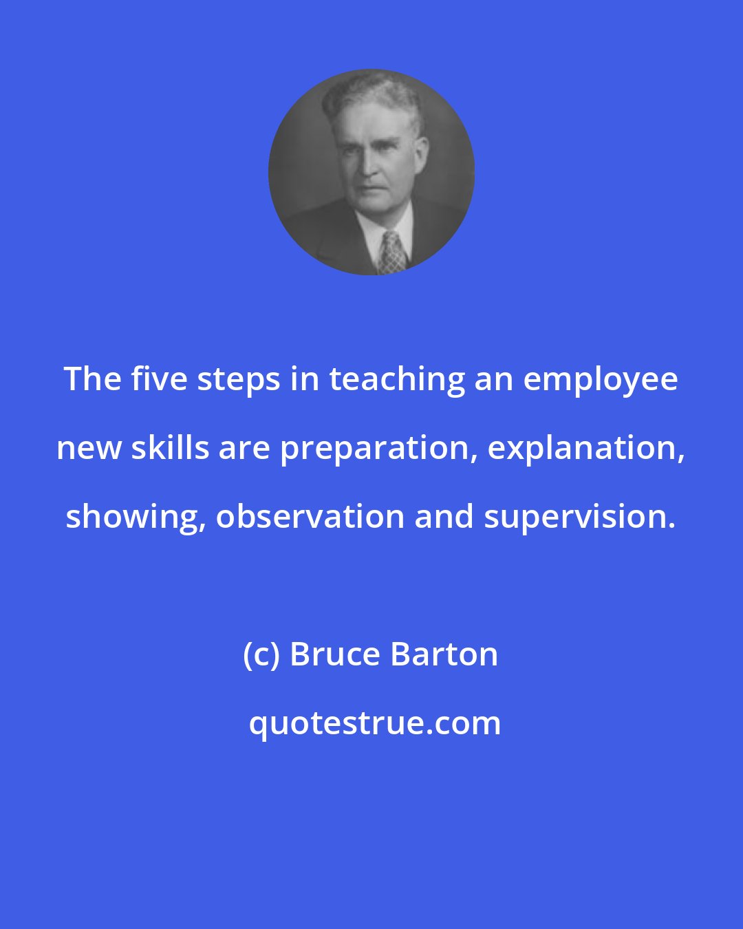 Bruce Barton: The five steps in teaching an employee new skills are preparation, explanation, showing, observation and supervision.