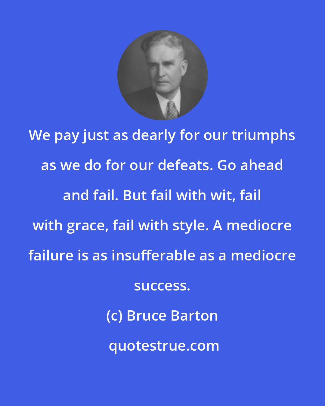 Bruce Barton: We pay just as dearly for our triumphs as we do for our defeats. Go ahead and fail. But fail with wit, fail with grace, fail with style. A mediocre failure is as insufferable as a mediocre success.