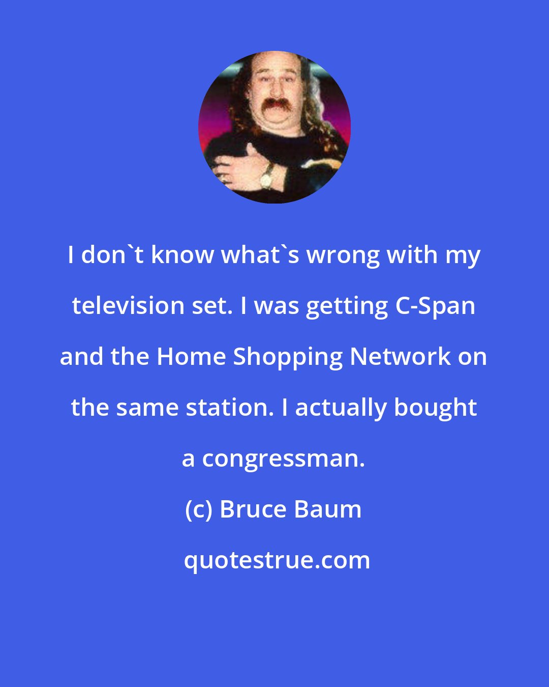 Bruce Baum: I don't know what's wrong with my television set. I was getting C-Span and the Home Shopping Network on the same station. I actually bought a congressman.