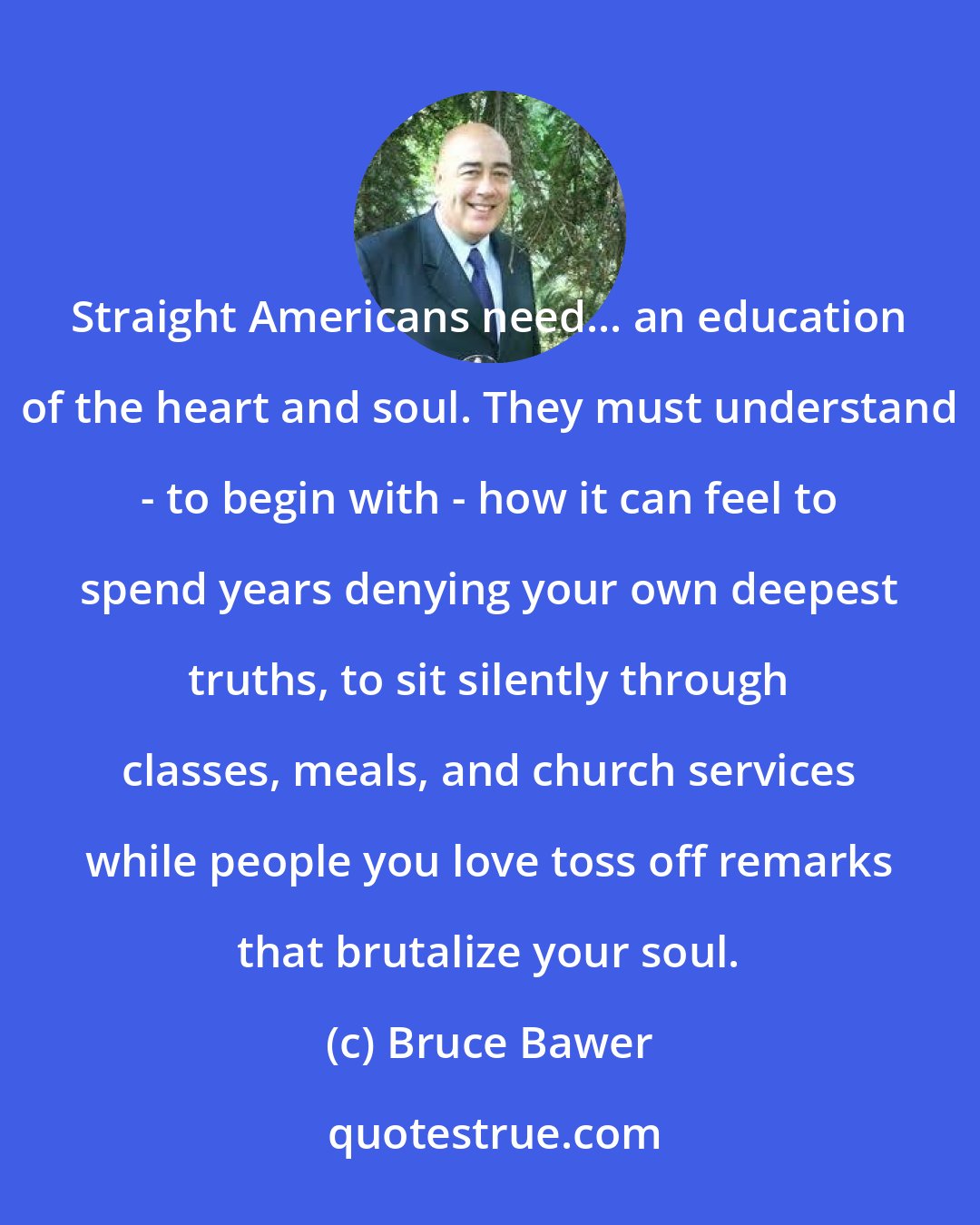 Bruce Bawer: Straight Americans need... an education of the heart and soul. They must understand - to begin with - how it can feel to spend years denying your own deepest truths, to sit silently through classes, meals, and church services while people you love toss off remarks that brutalize your soul.