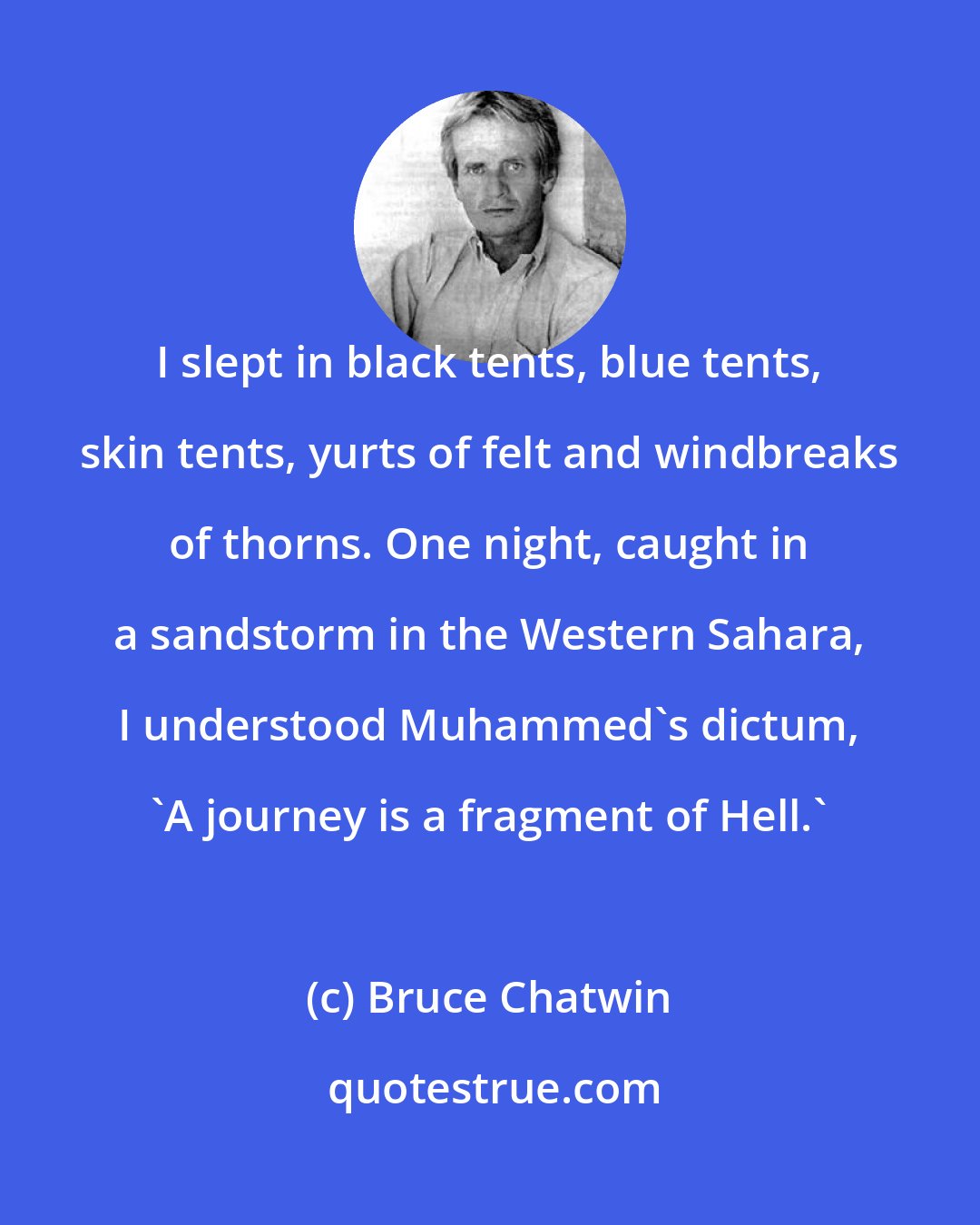 Bruce Chatwin: I slept in black tents, blue tents, skin tents, yurts of felt and windbreaks of thorns. One night, caught in a sandstorm in the Western Sahara, I understood Muhammed's dictum, 'A journey is a fragment of Hell.'