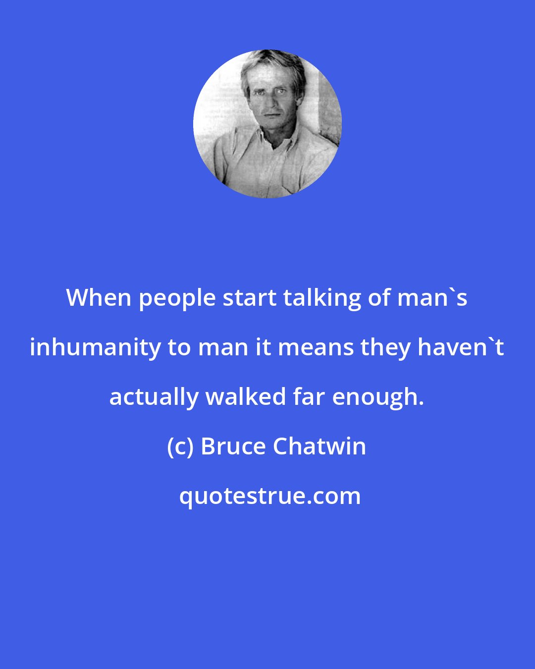Bruce Chatwin: When people start talking of man's inhumanity to man it means they haven't actually walked far enough.