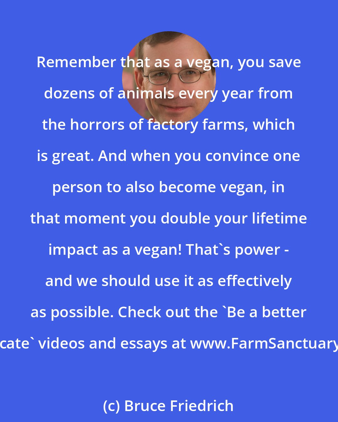 Bruce Friedrich: Remember that as a vegan, you save dozens of animals every year from the horrors of factory farms, which is great. And when you convince one person to also become vegan, in that moment you double your lifetime impact as a vegan! That's power - and we should use it as effectively as possible. Check out the 'Be a better advocate' videos and essays at www.FarmSanctuary.org.